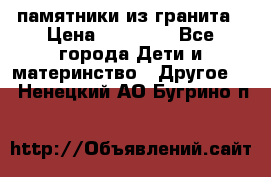 памятники из гранита › Цена ­ 10 000 - Все города Дети и материнство » Другое   . Ненецкий АО,Бугрино п.